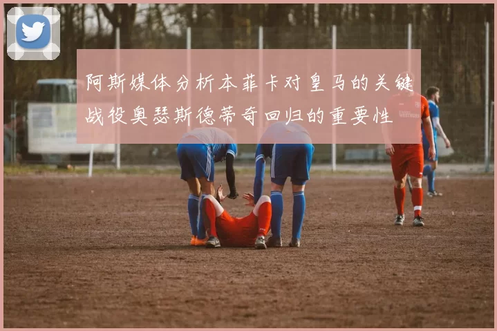阿斯媒体分析本菲卡对皇马的关键战役奥瑟斯德蒂奇回归的重要性