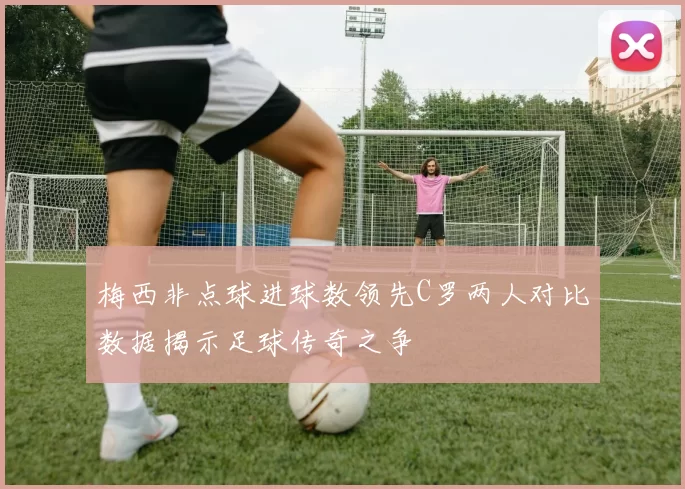 梅西非点球进球数领先C罗两人对比数据揭示足球传奇之争