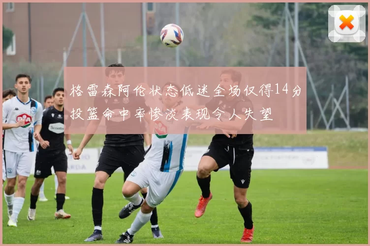 格雷森阿伦状态低迷全场仅得14分投篮命中率惨淡表现令人失望