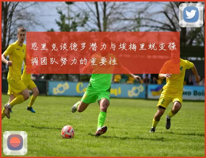 恩里克谈德罗潜力与埃梅里蜕变强调团队努力的重要性