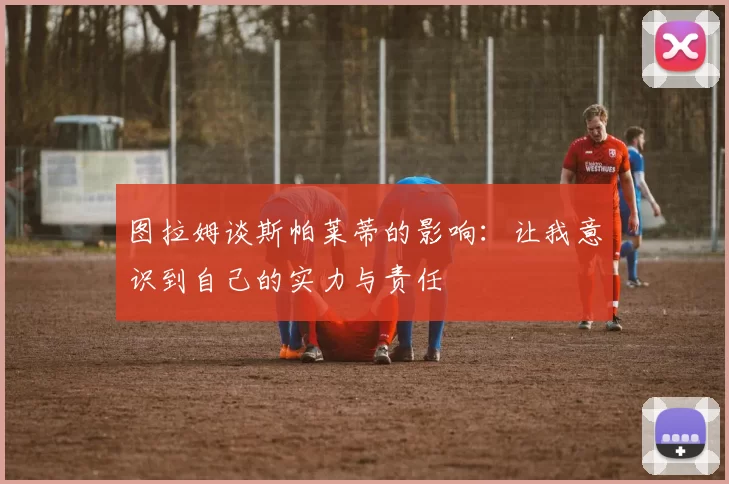 图拉姆谈斯帕莱蒂的影响：让我意识到自己的实力与责任