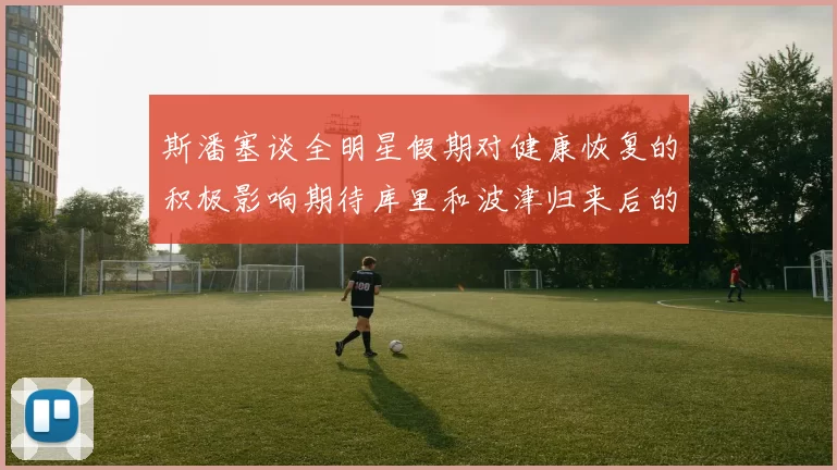 斯潘塞谈全明星假期对健康恢复的积极影响期待库里和波津归来后的全新面貌