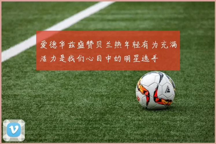 爱德华兹盛赞贝兰热年轻有为充满活力是我们心目中的明星选手