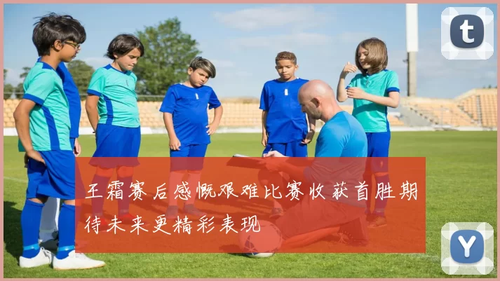 王霜赛后感慨艰难比赛收获首胜期待未来更精彩表现
