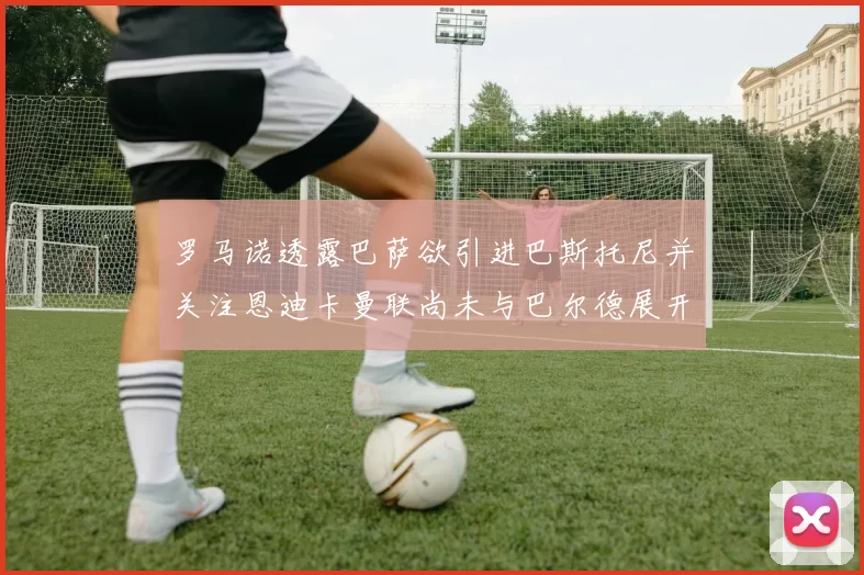 罗马诺透露巴萨欲引进巴斯托尼并关注恩迪卡曼联尚未与巴尔德展开谈判